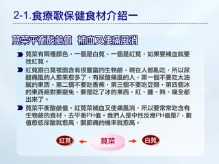 2-1.食療歌保健食材介紹一


 莧菜有兩種顏色，一個是白莧、一個是紅莧，如果要補血就要
 找紅莧。
 紅莧跟白莧裡面含有很豐富的生物鹼，現在人都亂吃，所以尿
 酸痛風的人愈來愈多了，有尿酸痛風的人，第一個不要吃太油
 膩的東西，第二個不要吃香蕉，第三個不要吃豆類，第四個冰
 的東西絕對要避免，要是吃了冰的東西，紅、腫、熱、痛全都
 出來了。
 莧菜平衡酸鹼值，紅莧菜補血又使痛風消，所以要常常吃含有
 生物鹼的食材，去平衡PH值。我們人是中性反應PH值是7，數
 值愈低尿酸就愈高，關節痛的機率就愈高。

      紅莧      莧菜     白莧
 