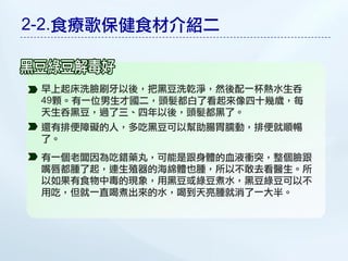 2-2.食療歌保健食材介紹二


 早上起床洗臉刷牙以後，把黑豆洗乾淨，然後配一杯熱水生吞
 49顆。有一位男生才國二，頭髮都白了看起來像四十幾歲，每
 天生吞黑豆，過了三、四年以後，頭髮都黑了。
 還有排便障礙的人，多吃黑豆可以幫助腸胃臑動，排便就順暢
 了。
 有一個老闆因為吃錯藥丸，可能是跟身體的血液衝突，整個臉跟
 嘴唇都腫了起，連生殖器的海綿體也腫，所以不敢去看醫生。所
 以如果有食物中毒的現象，用黑豆或綠豆煮水，黑豆綠豆可以不
 用吃，但就一直喝煮出來的水，喝到天亮腫就消了一大半。
 