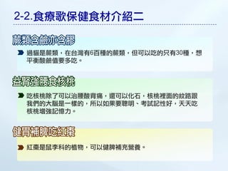 2-2.食療歌保健食材介紹二


 過貓是蕨類，在台灣有6百種的蕨類，但可以吃的只有30種，想
 平衡酸鹼值要多吃。




 吃核桃除了可以治腰酸背痛，還可以化石，核桃裡面的紋路跟
 我們的大腦是一樣的，所以如果要聰明、考試記性好，天天吃
 核桃增強記憶力。




 紅棗是鼠李科的植物，可以健脾補充營養。
 