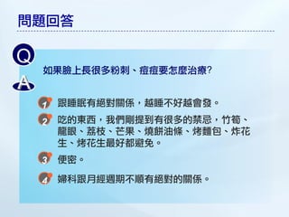 問題回答

Q
    如果臉上長很多粉刺、痘痘要怎麼治療?
A
     跟睡眠有絕對關係，越睡不好越會發。
     吃的東西，我們剛提到有很多的禁忌，竹筍、
     龍眼、荔枝、芒果、燒餅油條、烤麵包、炸花
     生、烤花生最好都避免。
     便密。

     婦科跟月經週期不順有絕對的關係。
 