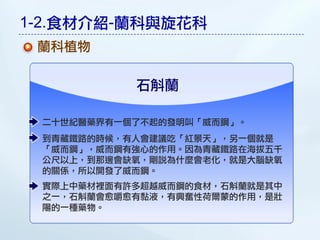 1-2.食材介紹-蘭科與旋花科
 蘭科植物

           石斛蘭

 二十世紀醫藥界有一個了不起的發明叫「威而鋼」。
 到青藏鐵路的時候，有人會建議吃「紅景天」，另一個就是
 「威而鋼」，威而鋼有強心的作用。因為青藏鐵路在海拔五千
 公尺以上，到那邊會缺氧，剛說為什麼會老化，就是大腦缺氧
 的關係，所以開發了威而鋼。
 實際上中藥材裡面有許多超越威而鋼的食材，石斛蘭就是其中
 之一，石斛蘭會愈嚼愈有黏液，有興奮性荷爾蒙的作用，是壯
 陽的一種藥物。
 