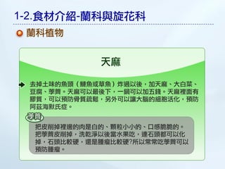 1-2.食材介紹-蘭科與旋花科
 蘭科植物


            天麻

 去掉土味的魚頭（鰱魚或草魚）炸過以後，加天麻、大白菜、
 豆腐、荸薺。天麻可以最後下，一鍋可以加五錢。天麻裡面有
 膠質，可以預防骨質疏鬆，另外可以讓大腦的細胞活化，預防
 阿茲海默氏症。


  把皮削掉裡邊的肉是白的、顆粒小小的、口感脆脆的。
  把荸薺皮削掉，洗乾淨以後當水果吃，連石頭都可以化
  掉，石頭比較硬，還是腫瘤比較硬?所以常常吃荸薺可以
  預防腫瘤。
 