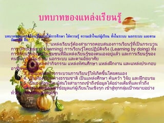บทบาทของแหล่งเรียนรู้ในการให้การศึกษา ให้ความรู้ ความเข้าใจแก่ผู้เรียน ทั้งในระบบ นอกระบบ และตามอัธยาศัย คือ      1.  แหล่งเรียนรู้ต้องสามารถตอบสนองการเรียนรู้ที่เป็นกระบวนการ  (Process of Learning)  การเรียนรู้โดยปฏิบัติจริง  (Learning by doing)  ทั้งการเรียนรู้ของคนในชุมชนที่มีแหล่งเรียนรู้ของตนเองอยู่แล้ว และการเรียนรู้ของคนอื่น ๆ ทั้งในระบบ นอกระบบ และตามอัธยาศัย    2.  เป็นแหล่งทำกิจกรรม แหล่งทัศนศึกษา แหล่งฝึกงาน และแหล่งประกอบอาชีพของผู้เรียน  3.  เป็นแหล่งสร้างกระบวนการเรียนรู้ให้เกิดขึ้นโดยตนเอง  4.  เป็นห้องเรียนทางธรรมชาติ เป็นแหล่งศึกษา ค้นคว้า วิจัย และฝึกอบรม  5.  เป็นองค์กรเปิด ผู้สนใจสามารถเข้าถึงข้อมูลได้อย่างเต็มที่และทั่วถึง  6.  สามารถเผยแพร่ข้อมูลแก่ผู้เรียนในเชิงรุก เข้าสู่ทุกกลุ่มเป้าหมายอย่างทั่วถึง ประหยัดและสะดวก บทบาทของแหล่งเรียนรู้   
