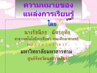 โดย นางรัชนีกร  ฉัตรอุทัย สาขาเทคโนโลยีการศึกษา คณะศึกษาศาสตร์  รหัส  5207051017 มหาวิทยาลัยมหาสารคาม  ศูนย์จังหวัดนครราชสีมา ความหมายของแหล่งการเรียนรู้ 