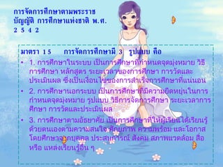การจัดการศึกษาตามพระราชบัญญัติ การศึกษาแห่งชาติ พ . ศ . 2542 มาตรา  15  การจัดการศึกษามี  3  รูปแบบ คือ   1.  การศึกษาในระบบ เป็นการศึกษาที่กำหนดจุดมุ่งหมาย วิธีการศึกษา หลักสูตร ระยะเวลาของการศึกษา การวัดและประเมินผล ซึ่งเป็นเงื่อนไขของการสำเร็จการศึกษาที่แน่นอน 2.  การศึกษานอกระบบ เป็นการศึกษาที่มีความยืดหยุ่นในการกำหนดจุดมุ่งหมาย รูปแบบ วิธีการจัดการศึกษา ระยะเวลาการศึกษา การวัดและประเมินผล 3.  การศึกษาตามอัธยาศัย เป็นการศึกษาที่ให้ผู้เรียนได้เรียนรู้ด้วยตนเองตามความสนใจ ศักยภาพ ความพร้อม และโอกาส โดยศึกษาจากบุคคล ประสบการณ์ สังคม สภาพแวดล้อม สื่อ หรือ แหล่งเรียนรู้อื่น ๆ   