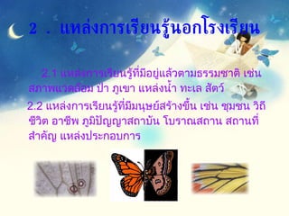 2.1  แหล่งการเรียนรู้ที่มีอยู่แล้วตามธรรมชาติ เช่น สภาพแวดล้อม ป่า ภูเขา แหล่งน้ำ ทะเล สัตว์  2.2  แหล่งการเรียนรู้ที่มีมนุษย์สร้างขึ้น เช่น ชุมชน วิถีชีวิต อาชีพ ภูมิปัญญาสถาบัน โบราณสถาน สถานที่สำคัญ แหล่งประกอบการ 2.  แหล่งการเรียนรู้นอกโรงเรียน 