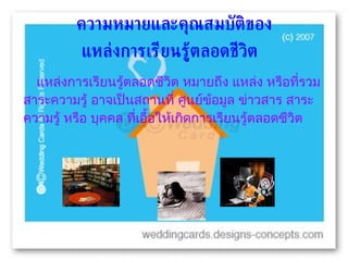 แหล่งการเรียนรู้ตลอดชีวิต หมายถึง แหล่ง หรือที่รวมสาระความรู้ อาจเป็นสถานที่ ศูนย์ข้อมูล ข่าวสาร สาระความรู้ หรือ บุคคล ที่เอื้อให้เกิดการเรียนรู้ตลอดชีวิต  ความหมายและคุณสมบัติของ แหล่งการเรียนรู้ตลอดชีวิต   