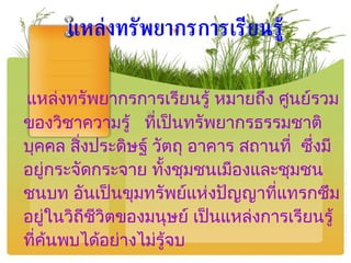 แหล่งทรัพยากรการเรียนรู้ หมายถึง ศูนย์รวมของวิชาความรู้  ที่เป็นทรัพยากรธรรมชาติ บุคคล สิ่งประดิษฐ์ วัตถุ อาคาร สถานที่  ซึ่งมีอยู่กระจัดกระจาย ทั้งชุมชนเมืองและชุมชนชนบท อันเป็นขุมทรัพย์แห่งปัญญาที่แทรกซึมอยู่ในวิถีชีวิตของมนุษย์ เป็นแหล่งการเรียนรู้ที่ค้นพบได้อย่างไม่รู้จบ แหล่งทรัพยากรการเรียนรู้ 