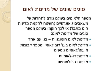 ‫סוגים שונים של מדינות לאום‬
      ‫מספר הלאומים בעולם גורם לתחרות על‬
‫משאבים גיאוגרפיים (השטח להקמת מדינות‬
     ‫הינו מוגבל) אי לכך הוקמו בעולם מספר‬
                   ‫סוגים של מדינות לאום:‬
       ‫‪ ‬מדינות לאום הומוגניות – בני עם אחד‬
 ‫‪ ‬מדינת לאום בעל רוב לאומי ומספר קבוצות‬
                     ‫מיעוט/לאומים נוספים‬
                        ‫‪ ‬מדינות דו-לאומיות‬
                        ‫‪ ‬מדינות רב-לאומיות‬
 