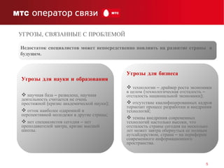 Украина 19,5% Недостаток специалистов может непосредственно повлиять на развитие страны  в будущем.   Угрозы для науки и образования научная база – развалена, научная деятельность считается не очень престижной (кризис академической науки); отток наиболее одаренной и перспективной молодежи в другие страны; нет специалистов сегодня – нет преподавателей завтра, кризис высшей школы. Угрозы для бизнеса технологии – драйвер роста экономики в целом (технологическая отсталость – отсталость национальной экономики); отсутствие квалифицированных кадров тормозит процесс разработки и внедрения технологий; темпы внедрения современных технологий настолько высоки, что отсталость страны сегодня на несколько лет может завтра обернуться ее полным аутсайдерством, страна – на периферии современного информационного пространства. УГРОЗЫ, СВЯЗАННЫЕ   С ПРОБЛЕМОЙ  
