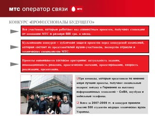 Три команд ы , к оторые  представили  по   мнению  ж ю р и   лучшие  проект ы ,  п о л у ча ют спец и альн ые  подарки: по е здку в  Германию  на в ы ставку  и нформац ион н ы х технолог и й − CeBit, ноутбуки  и  моб и льн ые  телефон ы . Вс е го за 2007-2009  гг .  в  конкурс е   приняли  участ ие  500 студент о в в е д ущ их техн и ч еск их  вузо в Укра и н ы . Вс е  учас т ники,  которые  ра бота ют над с овместны м проектом,  п о л у чаю т стипенд ии   от  компан ии  МТС  в  р а зм е р е   60 0 грн. в м е сяц.  Кульм и нац и я конкурс а  – публ и чн ая  за щ ит а  проект о в перед конкурсно й  ком ис с ией,  к оторая  с остоит   и з представи телей   вузов -учас т ник о в,  э ксперт о в  отрасли   и  техн и ч еск их спец и ал и ст о в МТС.  Проект ы  оц е н ива ются  соглас но критер иям : актуальн о сть задан и я,  ин новац ион н о сть  ре шен и я, практич еско е значен ие , проект иро ван ие ,  скоро сть реал и зац ии , презентац и я.  КОНКУРС «ПРОФЕССИОНАЛЫ БУДУЩЕГО» 