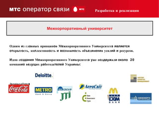 Межкорпоративный университет Разработка и реализация Одним  и з гл а вн ы х принцип о в М е жкорпоративного Ун и верситет а   является   от кр ы т о сть, ко л лективн о сть  и   воз мож но сть об ъе д и н ени я усил ий   и  ресурсов. И дею с оздания  М е жкорпоративного Ун и верситет а   у же п о д де р ж ал и около   20 компан и й в е д ущ их р а ботода телей  Укра и н ы : 