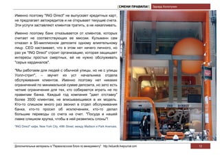 [СМЕНИ ПРАВИЛА!] Эдуард Колотухин

Именно поэтому "ING Direct" не выпускает кредитных карт,
не предлагает автокредитов и не открывает текущие счета.
Эти услуги заставляют клиентов тратить, а не накапливать.

Именно поэтому банк отказывается от клиентов, которых
считает не соответствующих ее миссии. Кульманн сам
отказал в $5-миллионом депозите одному влиятельному
лицу. СЕО настаивает, что в этом нет ничего личного, но
раз уж "ING Direct" строит организацию, которая защищает
интересы простых смертных, ей не нужно обслуживать
"серых кардиналов".

"Мы работаем для людей с обычной улицы, но не с улицы
Уолл-стрит", – звучит из уст начальника отдела
обслуживания клиентов. Именно поэтому нет никаких
ограничений по минимальной сумме депозита, но зато есть
четкие ограничения для тех, кто собирается играть не по
правилам банка. Каждый год компания "дает отставку"
более 3500 клиентам, не вписывающимся в их модель.
Кто-то слишком много раз звонил в отдел обслуживания
банка, кто-то просил об исключениях, кто-то делал
большие переводы со счета на счет. "Посуда в нашей
лавке слишком хрупка, чтобы в ней резвились слоны"!
"ING Direct" кафе. New York City, 49th Street, между Madison и Park Avenues.




Дополнительные материалы в "Первоклассном блоге по менеджменту" http://eduardk.livejournal.com                     12
 