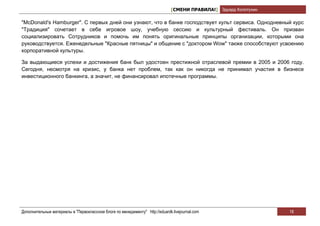 [СМЕНИ ПРАВИЛА!] Эдуард Колотухин

"McDonald's Hamburger". С первых дней они узнают, что в банке господствует культ сервиса. Однодневный курс
"Традиция" сочетает в себе игровое шоу, учебную сессию и культурный фестиваль. Он призван
социализировать Сотрудников и помочь им понять оригинальные принципы организации, которыми она
руководствуется. Еженедельные "Красные пятницы" и общение с "доктором Wow" также способствуют усвоению
корпоративной культуры.

За выдающиеся успехи и достижения банк был удостоен престижной отраслевой премии в 2005 и 2006 году.
Сегодня, несмотря на кризис, у банка нет проблем, так как он никогда не принимал участия в бизнесе
инвестиционного банкинга, а значит, не финансировал ипотечные программы.




Дополнительные материалы в "Первоклассном блоге по менеджменту" http://eduardk.livejournal.com                     18
 