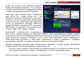 [СМЕНИ ПРАВИЛА!] Эдуард Колотухин

В 2007 году запущены услуги мобильного банкинга.
Применение передовых технологий – это не самоцель,
а способ увеличения показателя эффективности банка
– прибыль, приходящуюся на одного Сотрудника.

"Wells Fargo" ведет реальный бизнес в виртуальном
мире. Second Life – онлайн ролевая игра. У нее
собственная экономика, обращающуюся в ней валюту
(линдены) в той или иной мере можно конвертировать
в реальные доллары. Кроме "Wells Fargo" финансовые
услуги в SL представляют "ING Bank", "ABN Amro",
датский "Saxo Bank", швейцарский "BCV", французский
"BNP Paribas". По серьезному в ней участвуют "Toyota"
и "Nissan", "IBM" и "Dell", "Adidas" и "Reuters".

Кульминацией онлайн-экспансии калифорнийского
банка явилось создание виртуального сообщества Stagecoach Island, организованного по образу и подобию
популярной игры Second Life. В Stagecoach Island клиенты банка могут заниматься строительством собственных
домов, встречаться с друзьями и знакомыми, изучать основы money management, получать информацию о
любом финансовом инструменте, а также летать, соревноваться в гонках на мотоциклах и сноубордах,
организовывать вечеринки, участвовать в конкурсах, наниматься на виртуальную работу…

Немногие организации воплощают идеи технологического первенства и высокий уровень обслуживания
потребителей. Вот почему Ричард Ковацевич, однажды сказал, что:
       "если бы я забыл в самолете стратегический план развития компании, это не имело бы особого значения.
       Успех нашей компании никак не связан с планированием. Он связан с выполнением планов".


Дополнительные материалы в "Первоклассном блоге по менеджменту" http://eduardk.livejournal.com                     25
 