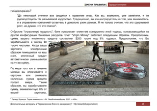 [СМЕНИ ПРАВИЛА!] Эдуард Колотухин

Ричард Брэнсон5
          "До некоторой степени все сводится к правилам игры. Как вы, возможно, уже заметили, я не
          руководствуюсь так называемой мудростью. Традиционно, вы концентрируетесь на том, чем занимаетесь,
          и в управлении компанией остаетесь в довольно узких рамках. Я не только считаю, что это сдерживает
          рост, но думаю, что это опасно".

Отбросив "отраслевую мудрость", банк предлагает клиентам совершенно иной подход, основывающийся на
другой конфигурации банковых ресурсов. Счет "Virgin Money" работает следующим образом. Предположим,
сумма вашего ипотечного кредита составляет $200 тысяч под 8% годовых. Предположим, что Вы
зарабатываете в месяц $8
тысяч чистыми. Когда ваша
зарплата        электронным
образом помещается на ваш
счет,   ипотечный     кредит
автоматически уменьшается
на ту же сумму.

По мере того как в течение
месяца вы оплачиваете с
карточки    или    снимаете
наличные, сумма кредита
ползет     вверх.     Таким
образом, вы зарабатываете
сумму, эквивалентную 8% от
вашей             зарплаты,

5
    Ричард Брэнсон. Теряя невинность. – М.: BestBusinessBooks, 2007. – 424 с.

Дополнительные материалы в "Первоклассном блоге по менеджменту" http://eduardk.livejournal.com                      29
 