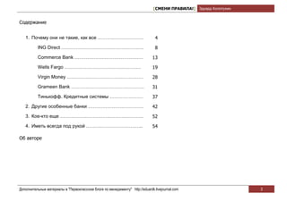 [СМЕНИ ПРАВИЛА!] Эдуард Колотухин


Содержание


   1. Почему они не такие, как все ……….……………….                                  4

          ING Direct …………………………………………….                                         8

          Commerce Bank …………………………………….                                       13

          Wells Fargo …………………………………………                                        19

          Virgin Money …………………………………………                                       28
          Grameen Bank ……………………………………….                                       31

          Тинькофф. Кредитные системы …………………                                 37

   2. Другие особенные банки ………………….………….                                    42
   3. Кое-кто еще ……………..…………………….………..                                       52

   4. Иметь всегда под рукой …………………….………..                                   54

Об авторе




Дополнительные материалы в "Первоклассном блоге по менеджменту" http://eduardk.livejournal.com                     3
 