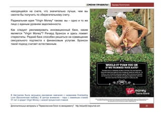 [СМЕНИ ПРАВИЛА!] Эдуард Колотухин

находящейся на счете, что значительно лучше, чем вы
смогли бы получить по сберегательному счету.

Радикальная идея "Virgin Money" такова: вы – одно и то же
лицо с единым уровнем задолженности.

Как следует рекламировать инновационный банк, каким
является "Virgin Money"? Ричард Брэнсон и здесь ломает
стереотипы. Редкий банк способен решиться на совмещение
сексуального подтекста к финансовым услугам. Брэнсон
такой подход считает естественным.




В Австралии была запущена рекламная кампания с названием Everlasting
Love (Бесконечная любовь). В центре внимания – пара с семейным стажем
57 лет и кредит Virgin Money с низкой процентной ставкой.

Дополнительные материалы в "Первоклассном блоге по менеджменту" http://eduardk.livejournal.com                     30
 