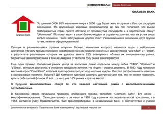 [СМЕНИ ПРАВИЛА!] Эдуард Колотухин


                                                                                                                   GRAMEEN BANK



                          По данным ООН 86% населения мира к 2050 году будет жить в странах с быстро растущей
                          экономикой. Но крупнейшие мировые производители до сих пор полагают, что рынки
                          слаборазвитых стран просто отстали от продвинутых государств и в перспективе станут
                          "обычными". Поэтому верят в свои бизнес-модели и стратегии, считая, что их успех лишь
                          вопрос времени. Такое заблуждение дорого стоит. Развивающиеся экономики идут другим
                          путем, нежели сформированные!

Сегодня в развивающихся странах актуален бизнес, клиентами которого являются люди с небольшим
достатком. Началу тренда положили новаторские бизнес-модели розничных дискаунтеров "Wal-Mart" и "Target",
в результате реализации которых им удалось занять 75% совокупного объема их американского рынка,
бюджетные авиаперевозчики в той же Америке отхватили 55% рынка авиаперевозок.

Еще один пример. Индийский рынок ухода за волосами давно поделили между собой "P&G", "Unilever" и
"L'Oreal", которым достались в основном городские жители. Но Индия – страна деревень. В 1983 году появился
местный игрок "CavinKare", который адаптировал продукт под местные нужды. Он стал расфасовывать шампунь
в одноразовые пакетики. Просто? Да! Компания сделала шампунь доступной для тех, кто не может позволить
купить себе целый флакон. И вот... у него уже 16% рынка и третье место!

В будущем монополистами                      станут      те,   кто     заведет       настоящий   роман   с   малообеспеченными
потребителями.

В банковской сфере ярчайшим примером описанного тренда, является "Grameen Bank". Его конек –
микрофинансирование. Свою деятельность он начал в 1976 году в рамках исследовательской программы, а в
1983, согласно указу Правительства, был трансформирован в независимый банк. В соответствии с указом

Дополнительные материалы в "Первоклассном блоге по менеджменту" http://eduardk.livejournal.com                             31
 