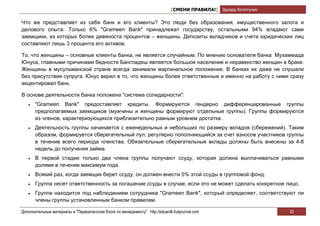 [СМЕНИ ПРАВИЛА!] Эдуард Колотухин

Что же представляет из себя банк и его клиенты? Это люди без образования, имущественного залога и
делового опыта. Только 6% "Grameen Bank" принадлежат государству, остальными 94% владеют сами
заемщики, из которых более девяноста процентов – женщины. Депозиты вкладчиков и счета юридических лиц
составляют лишь 3 процента его активов.

То, что женщины – основные клиенты банка, не является случайным. По мнению основателя банка Мухаммада
Юнуса, главными причинами бедности Бангладеш является большое население и неравенство женщин в браке.
Женщины в мусульманской стране всегда занимали маргинальное положение. В банках их даже не слушали
без присутствия супруга. Юнус верил в то, что женщины более ответственные и именно на работу с ними сразу
акцентировал банк.

В основе деятельности банка положена "система солидарности":
   •   "Grameen Bank" предоставляет кредиты. Формируются гендерно дифференцированные группы
       предполагаемых заемщиков (мужчины и женщины формируют отдельные группы). Группы формируются
       из членов, характеризующихся приблизительно равным уровнем достатка.
   •   Деятельность группы начинается с еженедельных и небольших по размеру вкладов (сбережений). Таким
       образом, формируется сберегательный пул, регулярно пополняющийся за счет взносов участников группы
       в течение всего периода членства. Обязательные сберегательные вклады должны быть внесены за 4-8
       недель до получения займа.
   •   В первой стадии только два члена группы получают ссуду, которая должна выплачиваться равными
       долями в течение максимум года.
   •   Всякий раз, когда заемщик берет ссуду, он должен внести 5% этой ссуды в групповой фонд.
   •   Группа несет ответственность за погашение ссуды в случае, если это не может сделать конкретное лицо.
   •   Группа находится под наблюдением сотрудника "Grameen Bank", который определяет, соответствуют ли
       члены группы установленным банком правилам.

Дополнительные материалы в "Первоклассном блоге по менеджменту" http://eduardk.livejournal.com                     33
 