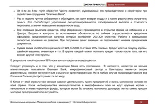 [СМЕНИ ПРАВИЛА!] Эдуард Колотухин

   •   От 5-ти до 8-ми групп образуют "Центр развития", руководимый его председателем и секретарем при
       содействии сотрудника "Grameen Bank".
   •   Раз в неделю группа собирается и обсуждает, как идет возврат ссуды и с каким результатом истрачены
       деньги. Это способствует укреплению дисциплинированности, своевременной выплате и отчетности
       персонала, а значит повышению возвратности ссуд.
   •   Все операции (выплата кредитов, сбор сбережений) производятся в открытой форме на собраниях и в
       Центре. Выдача и контроль за исполнением обязательств по займам осуществляются кредитным
       офицером, среднемесячная загрузка которых составляет 200-300 клиентов. Работа с заемщиками
       полностью основана на доверии. При получении денег заемщик не подписывает никаких юридических
       документов.
   •   Сумма займа колеблется в размере от $20 до $300 по ставке 20% годовых. Кредит идет на покупку коровы,
       швейной машинки, инвентаря и т.п. В группе каждый может получить кредит только после того, как его
       вернет другой член группы.

В результате такой практики 98% всех взятых кредитов возвращаются.

Следует упомянуть и о том, что у концепции банка есть противники. В частности, несмотря на весьма
впечатляющие показатели Grameen Bank, микрофинансовый сектор в Бангладеш является скорее
директивным, нежели конкурентным и рыночно ориентированным. Но в любом случае микрокредитование все
больше и больше распространяется по миру.

В Китае от этой отрасли уже сегодня зависит деятельность тысяч предприятий и жизнь миллионов человек по
всей стране. Из-за несовершенства законодательства в микрофинансы пока не идут крупные игроки –
пенсионные и инвестиционные фонды, которые могли бы вложить миллионы долларов, им на смену пришли
молодые предприниматели-энтузиасты.


Дополнительные материалы в "Первоклассном блоге по менеджменту" http://eduardk.livejournal.com                     34
 