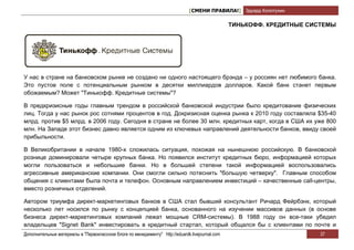 [СМЕНИ ПРАВИЛА!] Эдуард Колотухин

                                                                                                 ТИНЬКОФФ. КРЕДИТНЫЕ СИСТЕМЫ




У нас в стране на банковском рынке не создано ни одного настоящего брэнда – у россиян нет любимого банка.
Это пустое поле с потенциальным рынком в десятки миллиардов долларов. Какой банк станет первым
обожаемым? Может "Тинькофф. Кредитные системы"?

В предкризисные годы главным трендом в российской банковской индустрии было кредитование физических
лиц. Тогда у нас рынок рос сотнями процентов в год. Докризисная оценка рынка к 2010 году составляла $35-40
млрд. против $5 млрд. в 2006 году. Сегодня в стране не более 30 млн. кредитных карт, когда в США их уже 800
млн. На Западе этот бизнес давно является одним из ключевых направлений деятельности банков, ввиду своей
прибыльности.

В Великобритании в начале 1980-х сложилась ситуация, похожая на нынешнюю российскую. В банковской
рознице доминировали четыре крупных банка. Но появился институт кредитных бюро, информацией которых
могли пользоваться и небольшие банки. Но в большей степени такой информацией воспользовались
агрессивные американские компании. Они смогли сильно потеснить "большую четверку". Главным способом
общения с клиентами была почта и телефон. Основным направлением инвестиций – качественные call-центры,
вместо розничных отделений.

Автором триумфа директ-маркетинговых банков в США стал бывший консультант Ричард Фейрбэнк, который
несколько лет носился по рынку с концепцией банка, основанного на изучении массивов данных (в основе
бизнеса директ-маркетинговых компаний лежат мощные CRM-системы). В 1988 году он все-таки убедил
владельцев "Signet Bank" инвестировать в кредитный стартап, который общался бы с клиентами по почте и
Дополнительные материалы в "Первоклассном блоге по менеджменту" http://eduardk.livejournal.com                          37
 