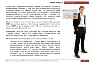 [СМЕНИ ПРАВИЛА!] Эдуард Колотухин

использовал директ-маркетинговые техники для анализа отклика и
корректировки стратегии. В 1994 году направление было выделено в
отдельный бизнес под именем "Capital One". За прошедшее время
капитализация этого банка взлетела на "стратосферные" (так пишет об
этом западная пресса) 1500% – до более чем $23 млрд., а сам банк стал
объектом стойкой ненависти многих граждан США, почтовые ящики
которых бомбардировали письма с предложением кредитных услуг.

Рынок в последнее время просто кричал о таком проекте. Запущенная в
2005 году система кредитных бюро вселяла здоровый оптимизм: если в
начале 2007-го банки передали всего 16 млн. кредитных историй, то
сегодня их число близко к 50 млн.

Признанным лидером рынка кредитных карт сегодня является банк
"Русский стандарт" (около 60% рынка). Банк Рустама Тарико уже
выпустил более 20 млн. карт. В основном это MasterCard.

Монополию "Русского стандарта" решил нарушить Олег Тиньков:
       "Задумал я этот проект лет 12 назад, живя в Сан-Франциско и
       получая каждый день в почтовый ящик предложения на открытие
       кредитной карты. Я думал, вот было бы круто в России, где нет
       инфраструктуры, делать тоже самое... думал... думал... Когда
       продал пивной бизнес, стал смотреть на возможности и вспомнил
       этот проект. Наняв Бостон Консалтинг Групп осенью 2005 года, и
       получив их "ok" – я еще раз убедился в перспективности этой идеи.
       И официально запустил проект 1 января 2006 года!


Дополнительные материалы в "Первоклассном блоге по менеджменту" http://eduardk.livejournal.com                     38
 