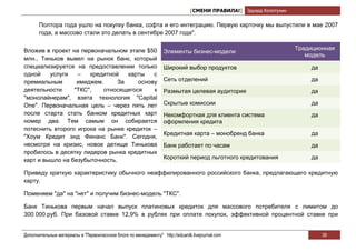 [СМЕНИ ПРАВИЛА!] Эдуард Колотухин

       Полтора года ушло на покупку банка, софта и его интеграцию. Первую карточку мы выпустили в мае 2007
       года, а массово стали это делать в сентябре 2007 года".


Вложив в проект на первоначальном этапе $50                                                                        Традиционная
                                                                  Элементы бизнес-модели
                                                                                                                      модель
млн., Тиньков вывел на рынок банк, который
специализируется на предоставлении только                         Широкий выбор продуктов                              да
одной    услуги   –   кредитной    карты   с
премиальным       имиджем.      За    основу                      Сеть отделений                                       да
деятельности     "ТКС",    относящегося    к                      Размытая целевая аудитория                           да
"монолайнерам", взята технология "Capital
One". Первоначальная цель – через пять лет                        Скрытые комиссии                                     да
после старта стать банком кредитных карт                          Некомфортная для клиента система                     да
номер два. Тем самым он собирается                                оформления кредита
потеснить второго игрока на рынке кредиток –
                                                                  Кредитная карта – монобренд банка                    да
"Хоум Кредит энд Финанс Банк". Сегодня,
несмотря на кризис, новое детище Тинькова                         Банк работает по часам                               да
пробилось в десятку лидеров рынка кредитных
карт и вышло на безубыточность.                                   Короткий период льготного кредитования               да

Приведу краткую характеристику обычного неаффилированного российского банка, предлагающего кредитную
карту.

Поменяем "да" на "нет" и получим бизнес-модель "ТКС".

Банк Тинькова первым начал выпуск платиновых кредиток для массового потребителя с лимитом до
300 000 руб. При базовой ставке 12,9% в рублях при оплате покупок, эффективной процентной ставке при


Дополнительные материалы в "Первоклассном блоге по менеджменту" http://eduardk.livejournal.com                              39
 