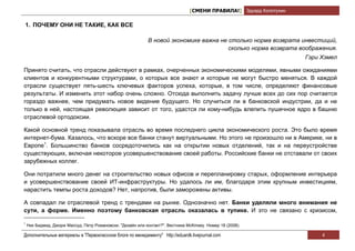 [СМЕНИ ПРАВИЛА!] Эдуард Колотухин

1. ПОЧЕМУ ОНИ НЕ ТАКИЕ, КАК ВСЕ

                                                             В новой экономике важна не столько норма возврата инвестиций,
                                                                                        сколько норма возврата воображения.
                                                                                                                     Гэри Хэмел

Принято считать, что отрасли действуют в рамках, очерченных экономическими моделями, явными ожиданиями
клиентов и конкурентными структурами, о которых все знают и которые не могут быстро меняться. В каждой
отрасли существует пять-шесть ключевых факторов успеха, которые, в том числе, определяют финансовые
результаты. И изменить этот набор очень сложно. Отсюда выполнить задачу лучше всех до сих пор считается
гораздо важнее, чем придумать новое видение будущего. Но случиться ли в банковской индустрии, да и не
только в ней, настоящая революция зависит от того, удастся ли кому-нибудь влепить пушечное ядро в башню
отраслевой ортодоксии.

Какой основной тренд показывала отрасль во время последнего цикла экономического роста. Это было время
интернет-бума. Казалось, что вскоре все банки станут виртуальными. Но этого не произошло ни в Америке, ни в
Европе1. Большинство банков сосредоточились как на открытии новых отделений, так и на переустройстве
существующих, включая некоторое усовершенствование своей работы. Российские банки не отставали от своих
зарубежных коллег.

Они потратили много денег на строительство новых офисов и перепланировку старых, оформление интерьера
и усовершенствование своей ИТ-инфраструктуры. Но удалось ли им, благодаря этим крупным инвестициям,
нарастить темпы роста доходов? Нет, напротив, были заморожены активы.

А совпадал ли отраслевой тренд с трендами на рынке. Однозначно нет. Банки уделяли много внимания не
сути, а форме. Именно поэтому банковская отрасль оказалась в тупике. И это не связано с кризисом,

1
    Ник Бидмид, Джорж Массуд, Петр Романовски. "Дизайн или контакт?". Вестника McKinsey. Номер 18 (2008).

Дополнительные материалы в "Первоклассном блоге по менеджменту" http://eduardk.livejournal.com                            4
 