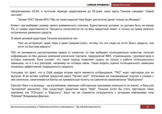 [СМЕНИ ПРАВИЛА!] Эдуард Колотухин

обналичивании 33,9% и льготном периоде кредитования до 55 дней, свою карту Тиньков называет "самой
честной":
       "Зачем 70%? Зачем 90%? Мы не такие жадные! Нам будет достаточно денег только на объемах".

Клиент сам выбирает размер своего ежемесячного платежа. Единственное условие: он должен быть не менее
5% от суммы задолженности. Проценты начисляются не на весь кредитный лимит, а только на сумму реально
потраченных денежных средств.

О своей целевой аудитории Тиньков высказался так:
       "Нас не интересует upper class и даже средний класс, потому что эти люди не хотят брать кредиты, они
       хотят их быстрее вернуть".

ТКС не занимается рассмотрением заявок от клиентов, он сам выбирает потенциальных клиентов, получая
информацию из баз данных компаний розничной торговли, предприятий ЖКХ, страховщиков, туроператоров и
сотовых компаний. Банк считает, что такой подход позволяет судить не только о работе потенциального
заемщика, но и о его расходах, например на сотовую связь. Такая модель оценки потенциального заемщика
оказалась эффективней традиционного скоринга.

Учитывая тот факт, что в США каждая вторая карта является ко-брендовой, "ТКС" ищет партнеров для их
выпуска. В ее активе клубная кредитная карта "Летают все!". Оплачивая ей повседневные покупки и снимая с
нее наличные, накапливаются баллы на премиальные полеты на самолетах авиакомпании "SkyExpress".

Смотрит банк и в розницу – на ритейлеров, имеющих собственную программу лояльности (а значит, и базу для
"донорской" рассылки). Уже существует кредитная карта "Sela". Тиньков хотел бы стать партнером таких
компаний, как "Л'Этуаль" и "Евросеть". Банк так же стремится сотрудничать с сетевыми компаниями типа
"Edelstar" Владимира Довганя.


Дополнительные материалы в "Первоклассном блоге по менеджменту" http://eduardk.livejournal.com                     40
 