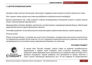 [СМЕНИ ПРАВИЛА!] Эдуард Колотухин

2. ДРУГИЕ ОСОБЕННЫЕ БАНКИ



Кульманн создал простую, без изысков, обстановку в поддержку самых высоких в отрасли процентных ставок.

Хилл окружил низкие процентные ставки разнообразной и развлекательной атмосферой.

Брэнсон вдохновился тем, чтобы устранить главную несправедливость банковской отрасли и сделал клиента
лицом с единым уровнем задолженности.

Мухаммад Юнус построил империю, деятельность которой связана с микрокредитованием бедных, обеспечивая
кредитами без залога и других финансовых гарантий.

Тинькофф продвигает на российском рынке концепцию директ-маркетинговых банков с одним продуктом.

Это еще не все!

Вторая категория банков, с которыми мне хочется вас познакомить, сосредоточила свои усилия исключительно
на определенной целевой группе клиентов. По сути, определила своей деятельностью устранение той или иной
несправедливости в отношениях между традиционными банками и их клиентами.

                                                                                                            РУССКИЙ СТАНДАРТ

                                В начале века "Русский стандарт" сделал ставку на развитие потребительского
                                кредитования и первым начал открывать точки в торговых комплексах, первым
                                предложил своим заемщикам гасить задолженность по кредитам через почтовую сеть и
                                филиалы конкурентов, первым развернул сеть банкоматов по приему наличных и
                                начал строить собственную филиальную сеть. И стал лидером по предоставлению

Дополнительные материалы в "Первоклассном блоге по менеджменту" http://eduardk.livejournal.com                         42
 