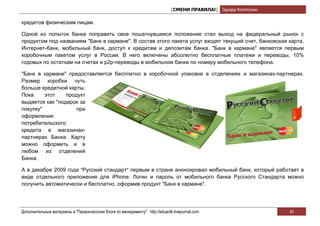 [СМЕНИ ПРАВИЛА!] Эдуард Колотухин

кредитов физическим лицам.

Одной из попыток банка поправить свое пошатнувшееся положение стал выход на федеральный рынок с
продуктом под названием "Банк в кармане". В состав этого пакета услуг входят текущий счет, банковская карта,
Интернет-банк, мобильный банк, доступ к кредитам и депозитам банка. "Банк в кармане" является первым
коробочным пакетом услуг в России. В него включены абсолютно бесплатные платежи и переводы, 10%
годовых по остаткам на счетах и p2p-переводы в мобильном банке по номеру мобильного телефона.

"Банк в кармане" предоставляется бесплатно в коробочной упаковке в отделениях и магазинах-партнерах.
Размер коробки чуть
больше кредитной карты.
Пока     этот    продукт
выдается как "подарок за
покупку"             при
оформлении
потребительского
кредита в магазинах-
партнерах Банка. Карту
можно оформить и в
любом из отделений
Банка.

А в декабре 2009 года "Русский стандарт" первым в стране анонсировал мобильный банк, который работает в
виде отдельного приложения для iPhone. Логин и пароль от мобильного банка Русского Стандарта можно
получить автоматически и бесплатно, оформив продукт "Банк в кармане".




Дополнительные материалы в "Первоклассном блоге по менеджменту" http://eduardk.livejournal.com                     43
 