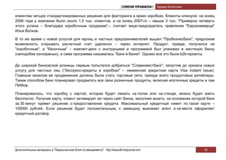 [СМЕНИ ПРАВИЛА!] Эдуард Колотухин

клиентам четыре стандартизированных решения для факторинга в ярких коробках. Клиенты клюнули: на конец
2006 года у компании было около 1,5 тыс. клиентов, а на конец 2007-го – свыше 3 тыс. "Примерно четверть
этого успеха – благодаря коробочным продажам",– считает вице-председатель правления "Еврокоммерца"
Илья Волков.

В то же время с новой услугой для юрлиц и частных предпринимателей вышел "Пробизнесбанк", предложив
возможность открывать расчетный счет удаленно – через интернет. Продукт, правда, получился не
"коробочным", а "баночным" – компакт-диск с инструкцией и программой был упакован в жестяную банку
(наподобие консервных), а сама программа называлась "Банк в банке". Однако все это были b2b-проекты.


До широкой банковской розницы первым попытался добраться "Славинвестбанк", запустив до кризиса новую
услугу для частных лиц ("Экспресс-кредиты в коробках" – неименная кредитная карта Visa Instant Issue).
Главным каналом ее продвижения должны были стать торговые сети, прежде всего продуктовые ритейлеры.
Таким способом банк планировал продвигать все свои розничные продукты, включая ипотечные кредиты и паи
ПИФов.

Планировалось, что коробку с картой, которая будет лежать на полке или на стенде, можно будет взять
бесплатно. Получив карту, клиент активирует ее через сайт банка, заполняя анкету, на основании которой банк
за 30 минут примет решение о предоставлении кредита. Максимальный кредитный лимит по такой карте –
100000 рублей. Если решение будет положительным, к заемщику выезжает агент и на месте оформляет
кредитный договор.




Дополнительные материалы в "Первоклассном блоге по менеджменту" http://eduardk.livejournal.com                     45
 