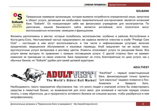 [СМЕНИ ПРАВИЛА!] Эдуард Колотухин

                                                                                                                    SOLBANK

                Прекрасным примером организации, которая выявила потребности определенной ниши, запустила
                в оборот услуги, делающие ее необычайно привлекательной альтернативой, является испанский
                банк "Solbank". Он позиционирует себя как финансовое учреждение для экспатриантов. По
                умолчанию, языком банковского сайта является английский, хотя посетители могут
                воспользоваться испанским, немецким и французским.

Филиалы расположены в местах, которые полюбились экспатриантам, особенно в районах Коста-Бланка и
Коста-дель-Соль. Неотъемлемой частью предлагаемого им сервиса является членство в клубе "Prestige Care
Club" – состоящие в нем могут воспользоваться, в том числе и нефинансовыми услугами, включая
юридические, медицинское обслуживание и языковые переводы. Клуб предлагает так же вызов такси,
круглосуточные услуги ветеринара и доставку цветов. Клиенты оплачивают услуги по расценкам банка. Все
услуги менее выгодны по сравнению с прямым поставщиком услуги. С другой стороны банк не взимает
комиссию за транзакции со своих клиентов. Банк предлагает не столь благоприятные по цене услуги, как у
обычных банков, но "Solbank" удобен для своей целевой аудитории.

                                                                                                                   ADULTVEST

                                                                    "AdultVest" – первый инвестиционный
                                                                    банк, финансирующий только проекты
                                                                    "для взрослых" недавно появился в Лос-
                                                                    Анжелесе      в     Беверли      Хилс.
Необходимость такого предприятия обусловлена тем, что много людей и компаний хотели бы инвестировать
средства в пикантный бизнес, но возможностей для этого мало: для вложений в частном порядке сложно
понять, к кому обратиться, да и прозрачность интимного бизнеса не слишком высока, чтобы разобраться в нем
непрофессионалу.

Дополнительные материалы в "Первоклассном блоге по менеджменту" http://eduardk.livejournal.com                         46
 