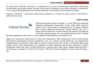 [СМЕНИ ПРАВИЛА!] Эдуард Колотухин

На своем сайте "AdultVest" приглашает к сотрудничеству не только потенциальных инвесторов и владельцев
xxx-компаний (порностудий, сайтов, хостеров, эскорт-агенств, борделей, стрип-клубов, журналов с "обнаженкой"
и т.д.), ищущих финансирование. Банк помогает деньгами "талантливым" порно актерам и актрисам.

Наверное, "AdultVest" – единственно финансовое учреждение, в котором не закрыт доступ к порносайтам с
рабочих компьютеров.

                                                                                                                   CREDIT SUISSE

                                        В разгар финансового кризиса на Западе, т.е. летом 2008 года лондонское
                                        отделение швейцарского финансового гиганта Credit Suisse запустило
                                        "новую услугу", рассчитанную на гомосексуалистов. В Лондоне примерно
                                        один из девяти работников финансового сектора является геем. Да и в
                                        других отраслях показатель не сильно меньше. Как выявило исследование,
                                        у геев еще и зарплаты выше, чем у их гетеросексуальных коллег. Средний
британец зарабатывает около £26 тыс. в год, а средний голубой британец чуть более £31 тыс.

Сервис для сексуального меньшинства на самом деле представляет собой традиционную услугу private banking.
Единственное существенное отличное заключается в том, что у клиента личный консультант сам представитель
нетрадиционного меньшинства. Такой выбор не случаен, консультант-гей легко поймет и почувствует образ жизни
клиента, сможет лучше удовлетворить его потребности в области финансов. Для большего удобства из голубых
Сотрудников создан один отдел, который разместился в дальнем крыле офиса банка. Целевая аудитория банка –
состоятельные геи возрасте от 30 до 40 лет. Емкость "Pink Pound" рынка оценивается в сумму свыше £70 млрд. в
год.




Дополнительные материалы в "Первоклассном блоге по менеджменту" http://eduardk.livejournal.com                             47
 