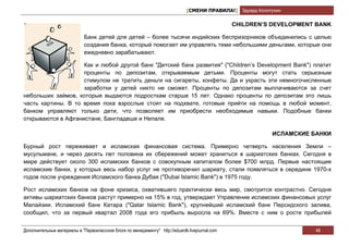 [СМЕНИ ПРАВИЛА!] Эдуард Колотухин

                                                                                                 CHILDREN’S DEVELOPMENT BANK

                             Банк детей для детей – более тысячи индийских беспризорников объединились с целью
                             создания банка, который помогает им управлять теми небольшими деньгами, которые они
                             ежедневно зарабатывают.

                    Как и любой другой банк "Детский банк развития" ("Children’s Development Bank") платит
                    проценты по депозитам, открываемым детьми. Проценты могут стать серьезным
                    стимулом не тратить деньги на сигареты, конфеты. Да и украсть эти немногочисленные
                    заработки у детей никто не сможет. Проценты по депозитам выплачиваются за счет
небольших займов, которые выдаются подросткам старше 15 лет. Однако проценты по депозитам это лишь
часть картины. В то время пока взрослые стоят на подхвате, готовые прийти на помощь в любой момент,
банком управляют только дети, что позволяет им приобрести необходимые навыки. Подобные банки
открываются в Афганистане, Бангладеше и Непале.

                                                                                                             ИСЛАМСКИЕ БАНКИ

Бурный рост переживает и исламская финансовая система. Примерно четверть населения Земли –
мусульмане, и через десять лет половина их сбережений может храниться в шариатских банках. Сегодня в
мире действует около 300 исламских банков с совокупным капиталом более $700 млрд. Первые настоящие
исламские банки, у которых весь набор услуг не противоречил шариату, стали появляться в середине 1970-х
годов после учреждения Исламского банка Дубая ("Dubai Islamic Bank") в 1975 году.

Рост исламских банков на фоне кризиса, охватившего практически весь мир, смотрится контрастно. Сегодня
активы шариатских банков растут примерно на 15% в год, утверждает Управление исламских финансовых услуг
Малайзии. Исламский банк Катара ("Qatar Islamic Bank"), крупнейший исламский банк Персидского залива,
сообщил, что за первый квартал 2008 года его прибыль выросла на 69%. Вместе с ним о росте прибылей


Дополнительные материалы в "Первоклассном блоге по менеджменту" http://eduardk.livejournal.com                          48
 