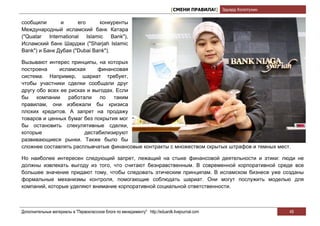 [СМЕНИ ПРАВИЛА!] Эдуард Колотухин

сообщили       и      его     конкуренты
Международный исламский банк Катара
("Quatar International Islamic Bank"),
Исламский банк Шарджи ("Sharjah Islamic
Bank") и Банк Дубая ("Dubai Bank").

Вызывают интерес принципы, на которых
построена     исламская      финансовая
система. Например, шариат требует,
чтобы участники сделки сообщали друг
другу обо всех ее рисках и выгодах. Если
бы    компании    работали    по   таким
правилам, они избежали бы кризиса
плохих кредитов. А запрет на продажу
товаров и ценных бумаг без покрытия мог
бы остановить спекулятивные сделки,
которые                 дестабилизируют
развивающиеся рынки. Также было бы
сложнее составлять расплывчатые финансовые контракты с множеством скрытых штрафов и темных мест.

Но наиболее интересен следующий запрет, лежащий на стыке финансовой деятельности и этики: люди не
должны извлекать выгоду из того, что считают безнравственным. В современной корпоративной среде все
большее значение придают тому, чтобы следовать этическим принципам. В исламском бизнесе уже созданы
формальные механизмы контроля, помогающие соблюдать шариат. Они могут послужить моделью для
компаний, которые уделяют внимание корпоративной социальной ответственности.



Дополнительные материалы в "Первоклассном блоге по менеджменту" http://eduardk.livejournal.com                     49
 