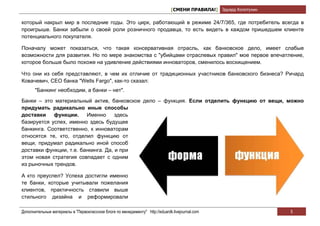 [СМЕНИ ПРАВИЛА!] Эдуард Колотухин

который накрыл мир в последние годы. Это цирк, работающий в режиме 24/7/365, где потребитель всегда в
проигрыше. Банки забыли о своей роли розничного продавца, то есть видеть в каждом пришедшем клиенте
потенциального покупателя.

Поначалу может показаться, что такая консервативная отрасль, как банковское дело, имеет слабые
возможности для развития. Но по мере знакомства с "убийцами отраслевых правил" мое первое впечатление,
которое больше было похоже на удивление действиями инноваторов, сменилось восхищением.

Что они из себя представляют, в чем их отличие от традиционных участников банковского бизнеса? Ричард
Ковачевич, СЕО банка "Wells Fargo", как-то сказал:
       "Банкинг необходим, а банки – нет".

Банки – это материальный актив, банковское дело – функция. Если отделить функцию от вещи, можно
придумать радикально иные способы
доставки    функции.     Именно      здесь
базируется успех, именно здесь будущее
банкинга. Соответственно, к инноваторам
относятся те, кто, отделил функцию от
вещи, придумал радикально иной способ
доставки функции, т.е. банкинга. Да, и при
этом новая стратегия совпадает с одним
из рыночных трендов.

А кто преуспел? Успеха достигли именно
те банки, которые учитывали пожелания
клиентов, практичность ставили выше
стильного дизайна и реформировали

Дополнительные материалы в "Первоклассном блоге по менеджменту" http://eduardk.livejournal.com                     5
 