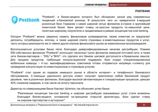 [СМЕНИ ПРАВИЛА!] Эдуард Колотухин

                                                                                                                   POSTBANK

                                 "Postbank", в бизнес-модели которого был объединен целый ряд современных
                                 тенденций в банковской рознице. В результате чего он превратился в ведущий
                                 розничный банк Германии с самой широкой сетью филиалов в стране и крупнейшей
                                 клиентской базой. Банк делает ставку на простые продукты по невысокой цене,
                                 понятные широкому покупателю и продвигаемые в рамках концепции low-cost banking.

Сегодня "Postbank" можно уверенно назвать финансовым супермаркетом: своим клиентам он предлагает
депозиты, потребкредиты, ипотеку, а также широкий спектр страховых и инвестиционных продуктов и услуг,
часть которых реализуется им от имени других игроков финансового рынка за комиссионные вознаграждения.

Воспользоваться услугами банка легко благодаря диверсифицированным каналам дистрибуции. Помимо
850 собственных филиалов "Postbank" использует несколько тысяч филиалов немецкой почтовой сети, а также
сети банков-партнеров – "DSL" и "BHV", что сделало его банком шаговой доступности в буквальном смысле.
Для продажи продуктов, требующих консультационной поддержки, банк создал специализированные
мобильные команды – 4 тыс. квалифицированных советников готовы отправиться напрямую к клиенту для
проведения консультации по инвестиционным и страховым услугам.

"Postbank" стал одним из лидеров немецкого рынка в области интернет– и телефонного банковского
обслуживания. С помощью удаленного доступа клиент получает практически любой банковский продукт
дешевле, чем в розничных филиалах, благодаря высокой автоматизации и стандартизации процессов, дающих
40% снижение издержек, в том числе на оплату персонала.

Директор по коммуникациям банка Хартмут Шлегель так объясняет успех банка:
       "Реализация концепции low-cost banking и широкая дистрибуция оказываемых услуг стали возможны
       благодаря бизнес-модели, основанной на принципах открытой архитектуры. Банк сделал ставку
       на широкие партнерства и аутсорсинг".
Дополнительные материалы в "Первоклассном блоге по менеджменту" http://eduardk.livejournal.com                         50
 