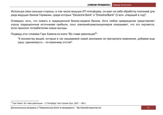 [СМЕНИ ПРАВИЛА!] Эдуард Колотухин

Используя свои сильные стороны, в том числе мощную ИТ-платформу, он взял на себя обработку платежей для
ряда ведущих банков Германии, среди которых "Deutsche Bank" и "DresdnerBank" (5 млн. операций в год)".

Очевидно, есть, что ломать в традиционной бизнес-модели банков. Хотя любое превращение представляет
угрозу традиционным источникам прибыли, опыт компаний-революционеров показывает, что это окупается,
если приносит потребителям новые выгоды.

Подведу итог словами Гэри Хэмела из книги "Во главе революции6":
         "К множеству вещей, которые в так называемой новой экономике не претерпели изменения, добавим еще
         одну: одинаковость – по-прежнему отстой".




6
    Гэри Хэмел. Во главе революции. – С-Петербург: Бест Бизнес букс, 2007. – 365 с.

Дополнительные материалы в "Первоклассном блоге по менеджменту" http://eduardk.livejournal.com                            51
 