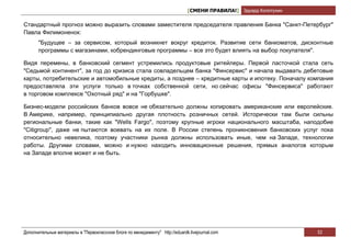 [СМЕНИ ПРАВИЛА!] Эдуард Колотухин

Стандартный прогноз можно выразить словами заместителя председателя правления Банка "Санкт-Петербург"
Павла Филимоненок:
       "Будущее – за сервисом, который возникнет вокруг кредиток. Развитие сети банкоматов, дисконтные
       программы с магазинами, кобрендинговые программы – все это будет влиять на выбор покупателя".

Видя перемены, в банковский сегмент устремились продуктовые ритейлеры. Первой ласточкой стала сеть
"Седьмой континент", за год до кризиса стала совладельцем банка "Финсервис" и начала выдавать дебетовые
карты, потребительские и автомобильные кредиты, а позднее – кредитные карты и ипотеку. Поначалу компания
предоставляла эти услуги только в точках собственной сети, но сейчас офисы "Финсервиса" работают
в торговом комплексе "Охотный ряд" и на "Горбушке".

Бизнес-модели российских банков вовсе не обязательно должны копировать американские или европейские.
В Америке, например, принципиально другая плотность розничных сетей. Исторически там были сильны
региональные банки, такие как "Wells Fargo", поэтому крупные игроки национального масштаба, наподобие
"Citigroup", даже не пытаются воевать на их поле. В России степень проникновения банковских услуг пока
относительно невелика, поэтому участники рынка должны использовать иные, чем на Западе, технологии
работы. Другими словами, можно и нужно находить инновационные решения, прямых аналогов которым
на Западе вполне может и не быть.




Дополнительные материалы в "Первоклассном блоге по менеджменту" http://eduardk.livejournal.com                     53
 