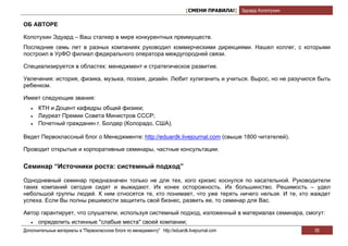 [СМЕНИ ПРАВИЛА!] Эдуард Колотухин

ОБ АВТОРЕ

Колотухин Эдуард – Ваш сталкер в мире конкурентных преимуществ.
Последние семь лет в разных компаниях руководил коммерческими дирекциями. Нашел коллег, с которыми
построил в УрФО филиал федерального оператора междугородней связи.

Специализируется в областях: менеджмент и стратегическое развитие.

Увлечения: история, физика, музыка, поэзия, дизайн. Любит хулиганить и учиться. Вырос, но не разучился быть
ребенком.

Имеет следующие звания:
   •   КТН и Доцент кафедры общей физики;
   •   Лауреат Премии Совета Министров СССР;
   •   Почетный гражданин г. Болдер (Колорадо, США).

Ведет Первоклассный блог о Менеджменте: http://eduardk.livejournal.com (свыше 1800 читателей).

Проводит открытые и корпоративные семинары, частные консультации.


Семинар “Источники роста: системный подход”

Однодневный семинар предназначен только не для тех, кого кризис коснулся по касательной. Руководители
таких компаний сегодня сидят и выжидают. Их конек осторожность. Их большинство. Решимость – удел
небольшой группы людей. К ним относятся те, кто понимает, что уже терять ничего нельзя. И те, кто жаждет
успеха. Если Вы полны решимости защитить свой бизнес, развить ее, то семинар для Вас.

Автор гарантирует, что слушатели, используя системный подход, изложенный в материалах семинара, смогут:
   •   определить истинные "слабые места" своей компании;
Дополнительные материалы в "Первоклассном блоге по менеджменту" http://eduardk.livejournal.com                     55
 