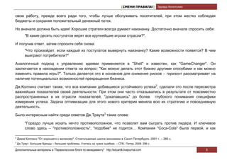 [СМЕНИ ПРАВИЛА!] Эдуард Колотухин

свою работу, прежде всего ради того, чтобы лучше обслуживать посетителей, при этом жестко соблюдая
бюджеты и сохраняя положительный денежный поток.

Но вначале должна быть идея! Хорошие стратеги всегда думают наизнанку. Достаточно вначале спросить себя:
         "В какие десять постулатов верят все крупнейшие игроки отрасли?".

И получив ответ, затем спросите себя снова:
         "Что произойдет, если каждый из постулатов вывернуть наизнанку? Какие возможности появятся? В чем
         выиграют потребители?"

Аналогичный подход к управлению идеями применяется в "Shell" и известен, как "GameChanger". Он
заключается в нахождении ответа на вопрос: "Как можно делать этот бизнес другими способами и как можно
изменить правила игры?". Только делается это в основном для снижения рисков – горизонт рассматривает на
наличие потенциальных возможностей прекращения бизнеса.

Дж.Коллинз считает также, что все компании добившиеся устойчивого успеха2, сделали это после пересмотра
важнейших показателей своей деятельности. При этом они часто отказывались в результате от повсеместно
распространенных в их отрасли показателей, "докапавшись" до более глубокого понимания специфики
измерения успеха. Задача оптимизации для этого нового критерия меняла всю их стратегию и повседневную
деятельность.

Было интересным найти среди советов Дж.Траута3 такие слова:

         "Гораздо лучше искать нечто противоположное, что позволит вам сыграть против лидера. И ключевое
         слово здесь – "противоположность", "подобие" не годится… Компания "Coca-Cola" была первой, и как

2
    Джим Коллинз "От хорошего к великому". Стокгольмская школа экономики в Санкт-Петербурге, 2001 г. – 285 с.
3
    Дж.Траут. Большие бренды – большие проблемы. Учитесь на чужих ошибках. – СПб.: Питер, 2009. 256 с.

Дополнительные материалы в "Первоклассном блоге по менеджменту" http://eduardk.livejournal.com                      6
 
