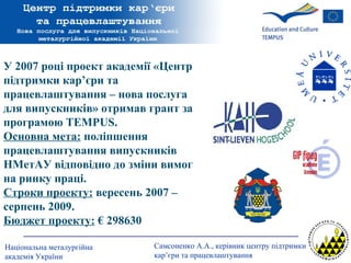 У 2007 році проект академії  « Центр підтримки кар’єри та працевлаштування – нова послуга для випускників »  отримав грант за програмою  TEMPUS .   Основна мета:  поліпшення працевлаштування випускників НМетАУ відповідно до зміни вимог на ринку праці.  Строки проекту:  вересень 2007 – серпень 2009.  Бюджет проекту:  € 298630 