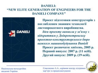 DANIELI :  “ NEW ELITE GENERATION OF ENGINEERS FOR THE DANIELI COMPANY ” Проект підготовки конструкторів з поглибленим знанням технології листопрокатного виробництва . Ідея проекту виникла у зв'язку з відкриттям у Дніпропетровську проектно-конструкторського бюро важкого машинобудування  Danieli   Проект розпочато: квітень, 2005 р. Перший випуск: 2007 р. (11 осіб). Другий випуск: 2009 р. (19 осіб). 