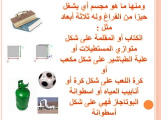 ومنها ما هو مجسم أي يشغل حيزا من الفراغ وله ثلاثة أبعاد مثل :الكتاب أو المقلمة على شكل متوازي المستطيلات أوعلبة الطباشير على شكل مكعب أو كرة اللعب على شكل كرة أوأنابيب المياه أو اسطوانة البوتاجاز فهي على شكل أسطوانة