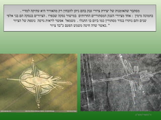 מסתבר שהאומנות של יצירת ציורי ענק בהם ניתן להבחין רק מהאוויר היא עתיקה למדיי  . בתמונה מימין  :  אחד מציורי הענק המסתוריים החרותים  במישור נסקה שבפרו  .  הציורים בנסקה הם בני אלפי שנים והם נותרו בגדר מסתורין כמו ביום בו התגלו  .  משמאל  אפשר לראות גרסה  נוספת של הציור כאשר שדה חיטה משמש הפעם כ " בד ציור " . ה '/ תשרי / תש " ע 