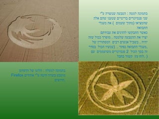 ה '/ תשרי / תש " ע בתמונה למטה  :   הטבעה שנוצרה ע " י  שני פנסיונרים בריטיים שטענו שהם אלה  שהמציאו  ( מתוך שעמום  )  את מעגלי התבואה כאשר התבקשו להדגים את עבודתם  יצרו את ההטבעה שלמטה  .  מופרך ככול שזה יהיה  ,  בשביל אנשים רבים  המסתורין של  מעגלי התבואה נפתר  .  ( עכשיו הכול  בסדר  , זה בסך הכול  2  פנסיונרים משועממים  עם לוח עץ  קשור בחבל  . ) בתמונה למעלה  :  הלוגו של הדפדפן  Firefox  מוטבע בשדה חיטה ע " י אוהדים חרוצים  . 