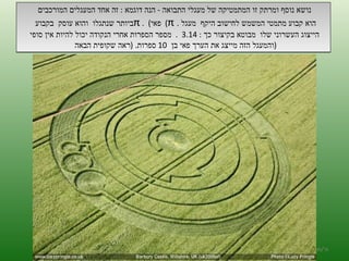 נושא נוסף ומרתק זו המתמטיקה של מעגלי התבואה  -  הנה דוגמא  :  זה אחד המעגלים המורכבים  ביותר שנתגלו  והוא עוסק  בקבוע  π  .  ( פאי )  π  הוא קבוע מתמטי המשמש לחישוב היקף  מעגל  . הייצוג העשרוני שלו  מבוטא בקיצור כך  : 3.14  .  מספר הספרות אחרי הנקודה יכול להיות אין סופי  והמעגל הזה מייצג את הערך פאי בן  10  ספרות . ( ראה שקופית הבאה  ) ה '/ תשרי / תש " ע 