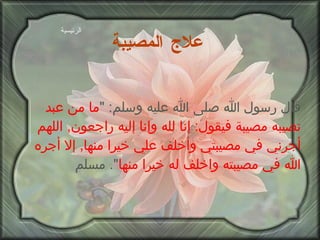 علاج المصيبة   قال رسول الله صلى الله عليه وسلم : " ما من عبد تصيبه مصيبة فيقول :  إنا لله وإنا إليه راجعون ,  اللهم أجرني في مصيبتي وأخلف علي خيرا منها ,  إلا أجره الله في مصيبته واخلف له خيرا منها ".  مسلم الرئيسية 